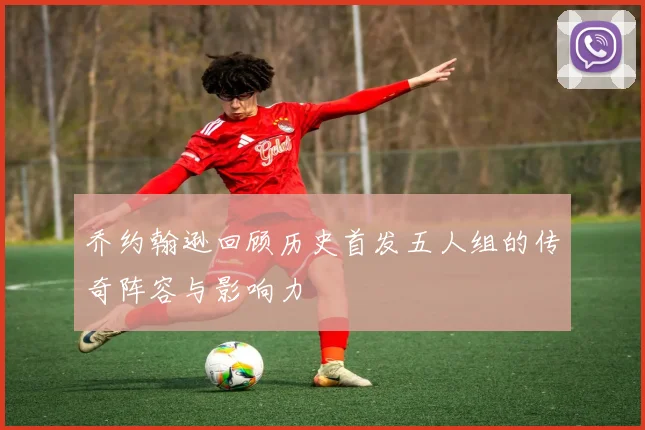 乔约翰逊回顾历史首发五人组的传奇阵容与影响力