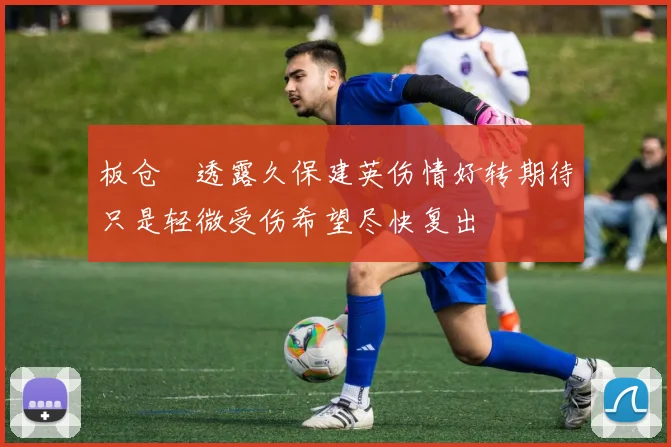 板仓滉透露久保建英伤情好转期待只是轻微受伤希望尽快复出