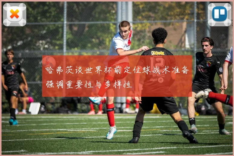 哈弗茨谈世界杯前定位球战术准备强调重要性与多样性