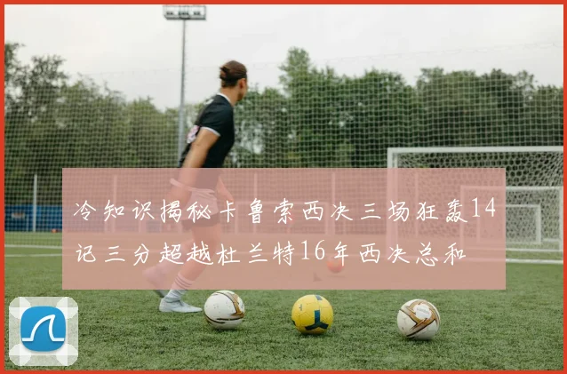 冷知识揭秘卡鲁索西决三场狂轰14记三分超越杜兰特16年西决总和