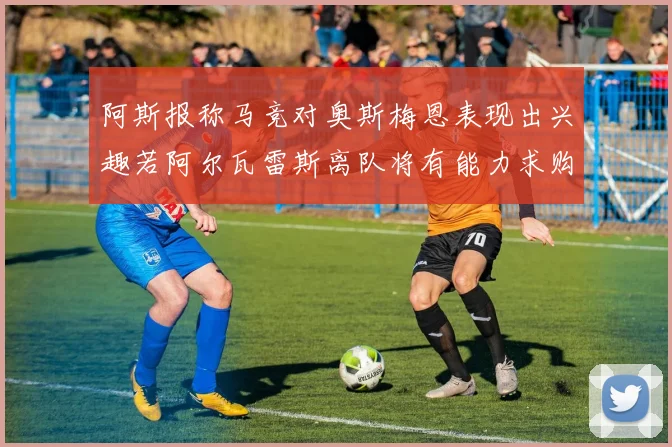 阿斯报称马竞对奥斯梅恩表现出兴趣若阿尔瓦雷斯离队将有能力求购