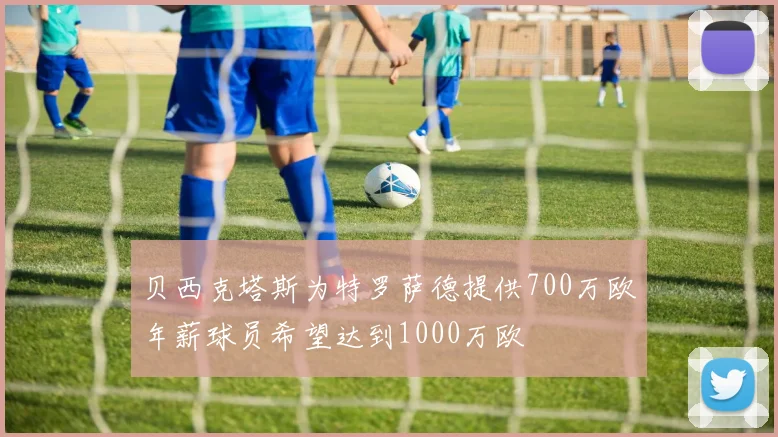 贝西克塔斯为特罗萨德提供700万欧年薪球员希望达到1000万欧