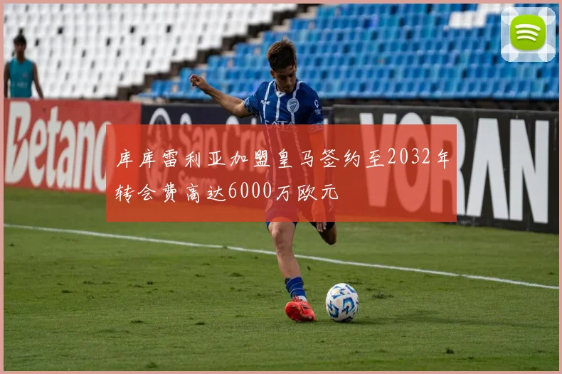 库库雷利亚加盟皇马签约至2032年转会费高达6000万欧元