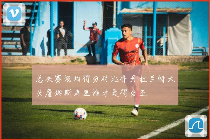 总决赛场均得分对比乔丹杜兰特大头詹姆斯库里谁才是得分王