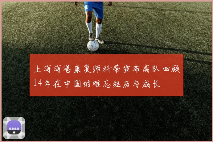 上海海港康复师科蒂宣布离队回顾14年在中国的难忘经历与成长