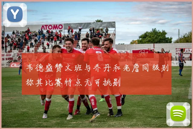韦德盛赞文班与乔丹和老詹同级别称其比赛特点无可挑剔