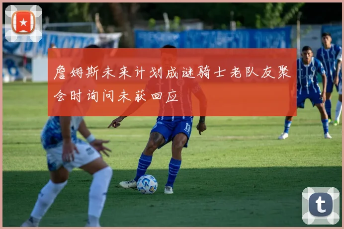 詹姆斯未来计划成谜骑士老队友聚会时询问未获回应