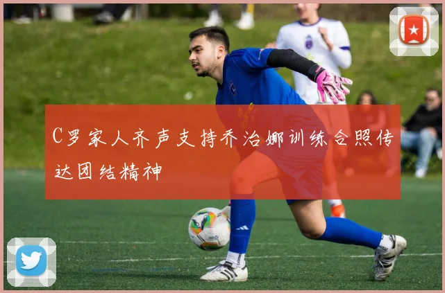 C罗家人齐声支持乔治娜训练合照传达团结精神