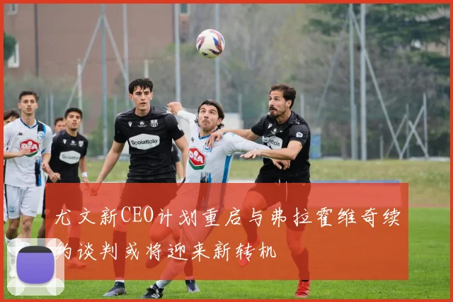 尤文新CEO计划重启与弗拉霍维奇续约谈判或将迎来新转机