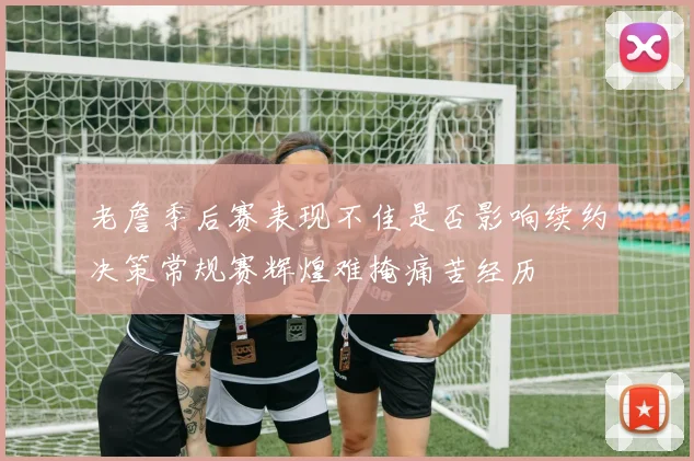 老詹季后赛表现不佳是否影响续约决策常规赛辉煌难掩痛苦经历