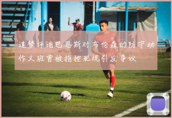 追梦评论巴恩斯对布伦森的防守动作文班曾被指控犯规引发争议