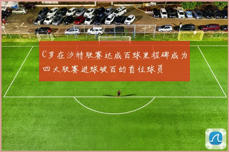 C罗在沙特联赛达成百球里程碑成为四大联赛进球破百的首位球员