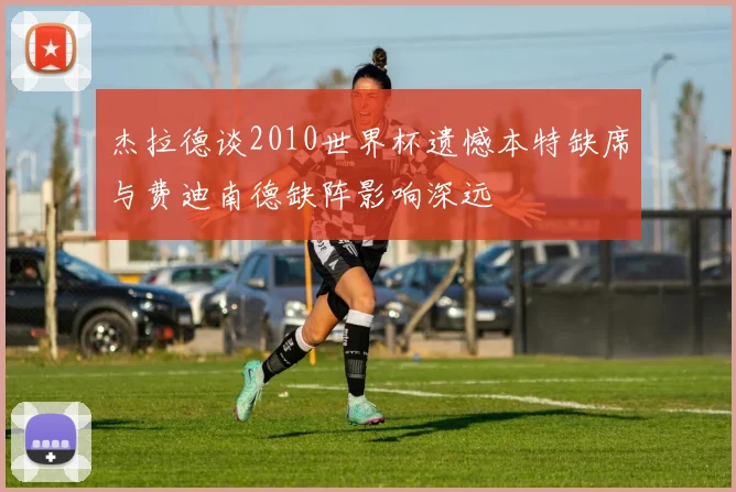杰拉德谈2010世界杯遗憾本特缺席与费迪南德缺阵影响深远