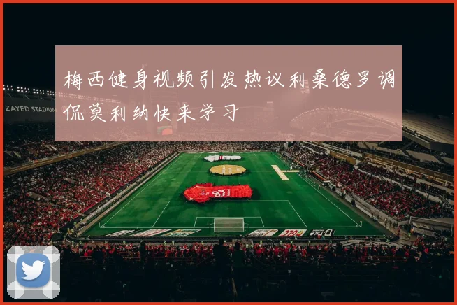 梅西健身视频引发热议利桑德罗调侃莫利纳快来学习