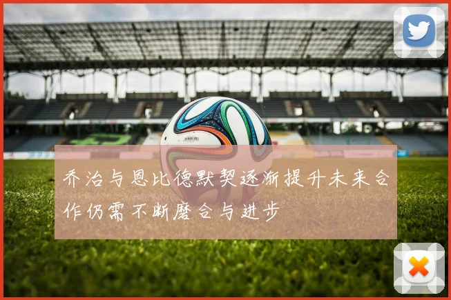 乔治与恩比德默契逐渐提升未来合作仍需不断磨合与进步