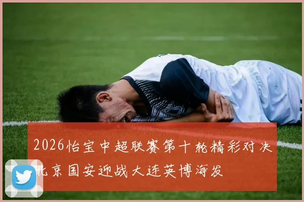 2026怡宝中超联赛第十轮精彩对决北京国安迎战大连英博海发