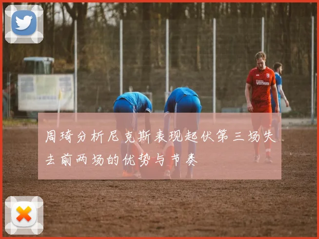 周琦分析尼克斯表现起伏第三场失去前两场的优势与节奏