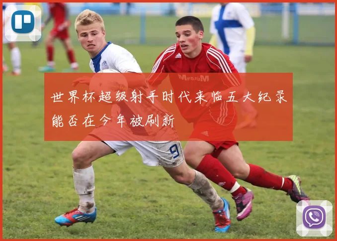 世界杯超级射手时代来临五大纪录能否在今年被刷新